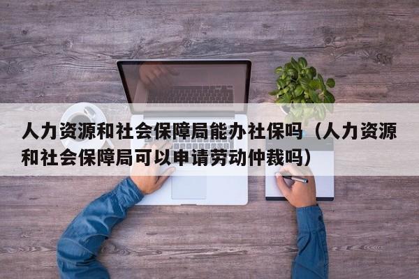 人力资源和社会保障局能办社保吗（人力资源和社会保障局可以申请劳动仲裁吗）