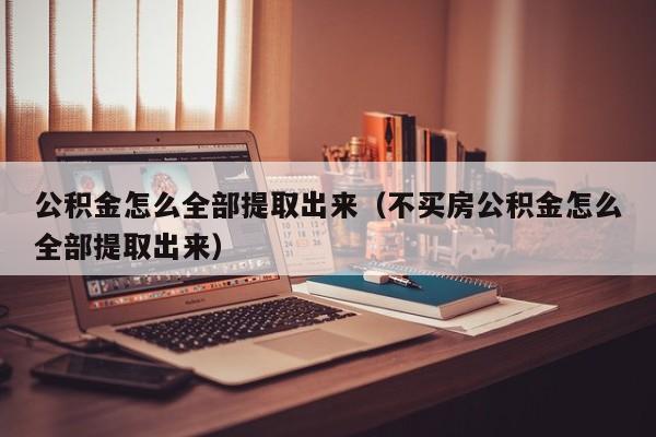 公积金怎么全部提取出来（不买房公积金怎么全部提取出来）