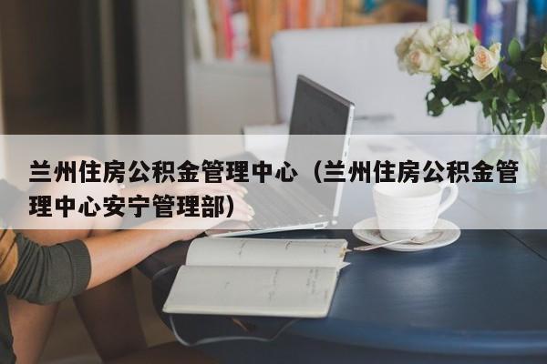 兰州住房公积金管理中心（兰州住房公积金管理中心安宁管理部）