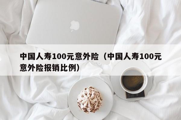 中国人寿100元意外险（中国人寿100元意外险报销比例）