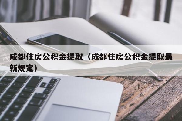 成都住房公积金提取（成都住房公积金提取最新规定）