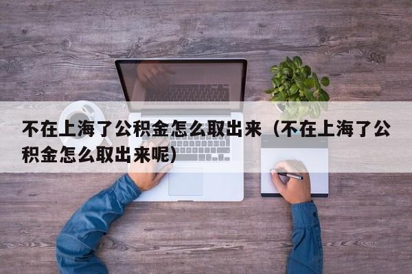 不在上海了公积金怎么取出来（不在上海了公积金怎么取出来呢）