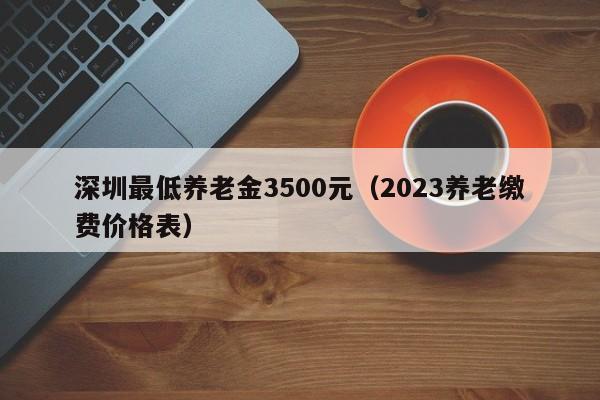 深圳最低养老金3500元（2023养老缴费价格表）