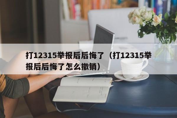 打12315举报后后悔了（打12315举报后后悔了怎么撤销）