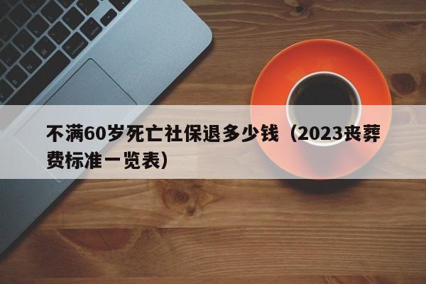 不满60岁死亡社保退多少钱（2023丧葬费标准一览表）