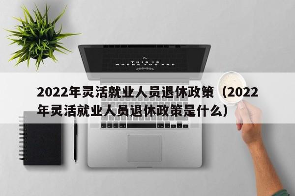 2022年灵活就业人员退休政策（2022年灵活就业人员退休政策是什么）