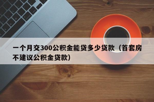 一个月交300公积金能贷多少贷款（首套房不建议公积金贷款）