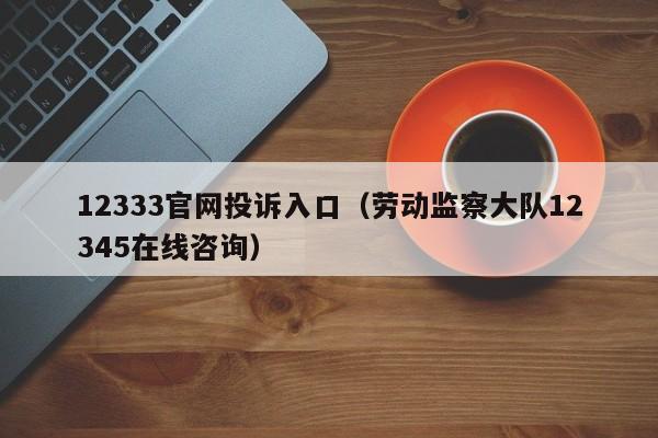 12333官网投诉入口（劳动监察大队12345在线咨询）