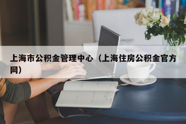 上海市公积金管理中心（上海住房公积金官方网）