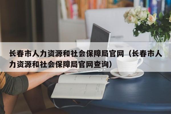 长春市人力资源和社会保障局官网（长春市人力资源和社会保障局官网查询）