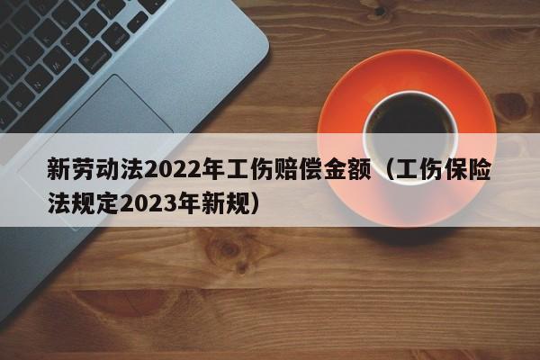 新劳动法2022年工伤赔偿金额（工伤保险法规定2023年新规）