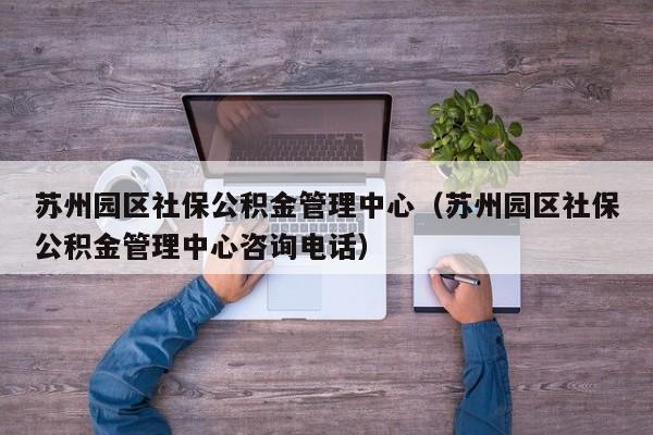 苏州园区社保公积金管理中心（苏州园区社保公积金管理中心咨询电话）