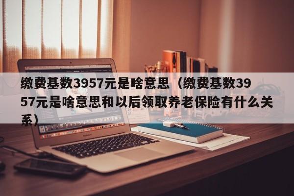 缴费基数3957元是啥意思（缴费基数3957元是啥意思和以后领取养老保险有什么关系）