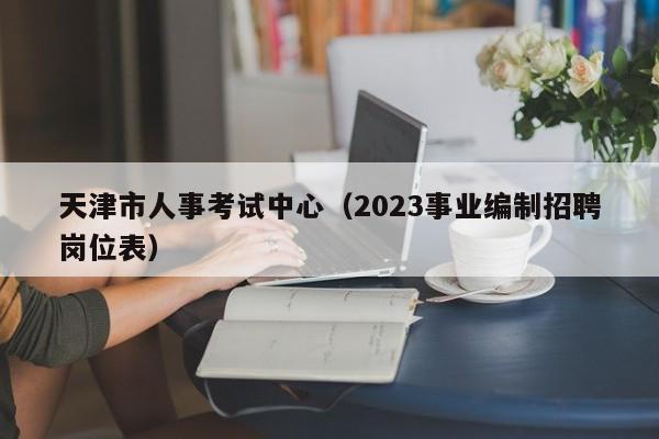 天津市人事考试中心（2023事业编制招聘岗位表）