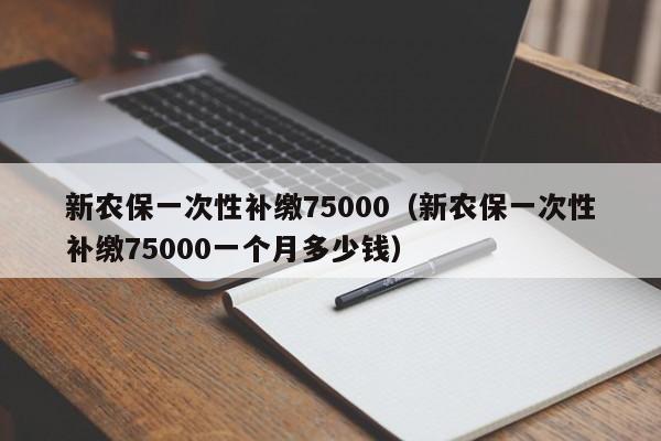 新农保一次性补缴75000（新农保一次性补缴75000一个月多少钱）