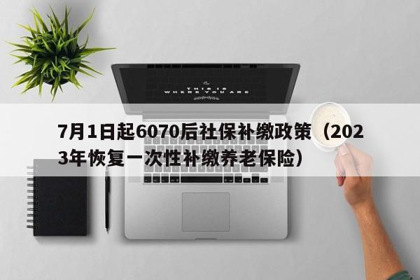 7月1日起6070后社保补缴政策（2023年恢复一次性补缴养老保险）