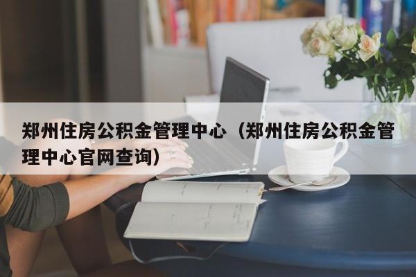 郑州住房公积金管理中心（郑州住房公积金管理中心官网查询）