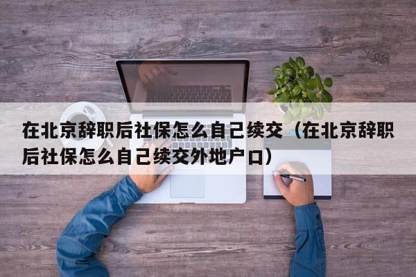 在北京辞职后社保怎么自己续交（在北京辞职后社保怎么自己续交外地户口）