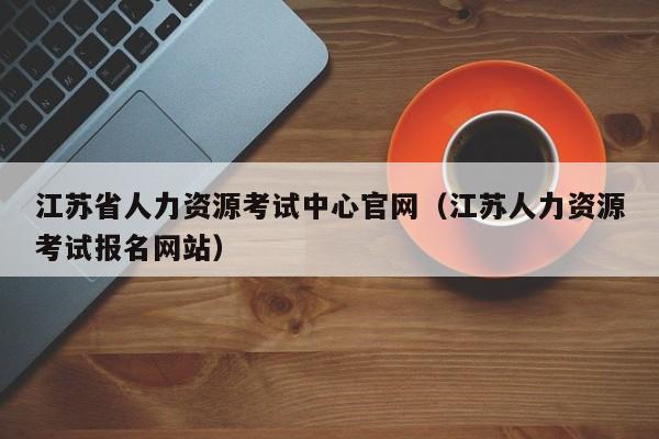 江苏省人力资源考试中心官网（江苏人力资源考试报名网站）