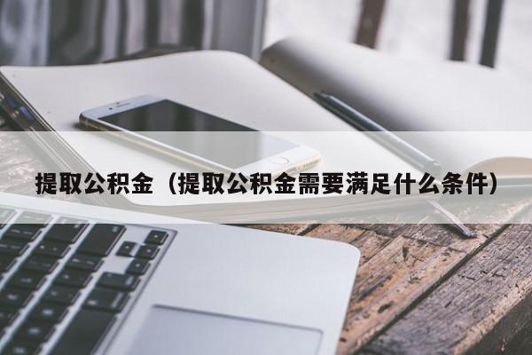 提取公积金（提取公积金需要满足什么条件）