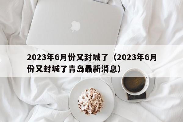 2023年6月份又封城了（2023年6月份又封城了青岛最新消息）