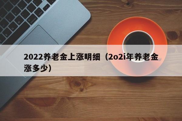 2022养老金上涨明细（2o2i年养老金涨多少）