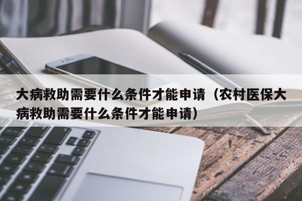 大病救助需要什么条件才能申请（农村医保大病救助需要什么条件才能申请）