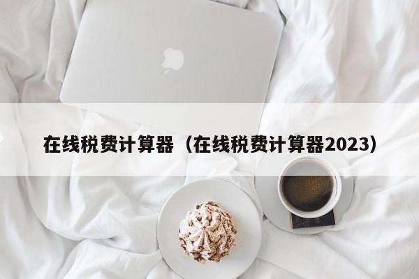 在线税费计算器（在线税费计算器2023）