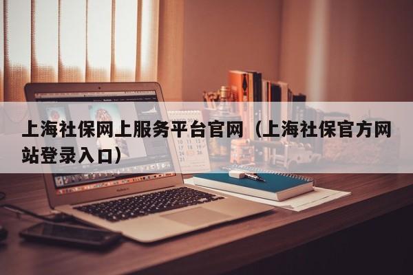 上海社保网上服务平台官网（上海社保官方网站登录入口）