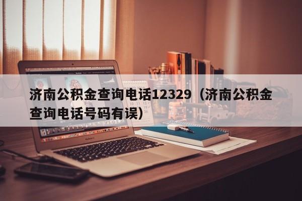 济南公积金查询电话12329（济南公积金查询电话号码有误）