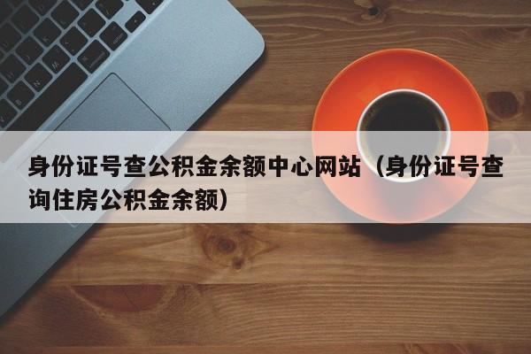 身份证号查公积金余额中心网站（身份证号查询住房公积金余额）