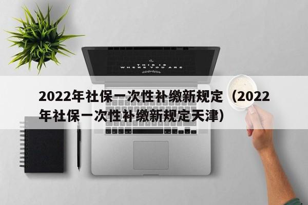 2022年社保一次性补缴新规定（2022年社保一次性补缴新规定天津）