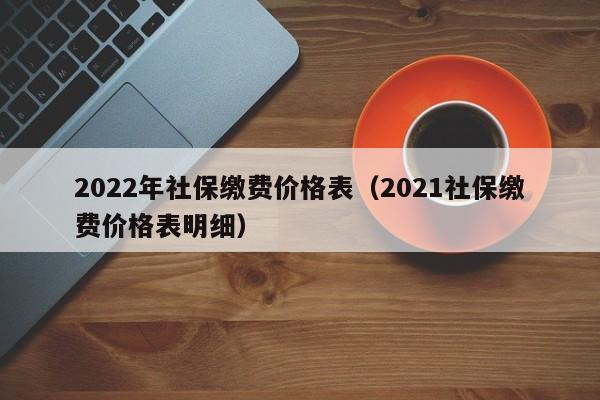 2022年社保缴费价格表（2021社保缴费价格表明细）