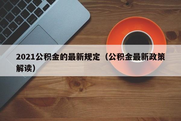 2021公积金的最新规定（公积金最新政策解读）