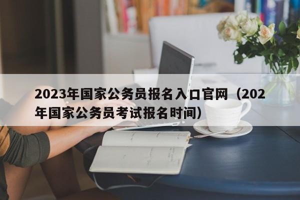 2023年国家公务员报名入口官网（202年国家公务员考试报名时间）