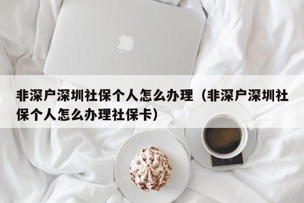 非深户深圳社保个人怎么办理（非深户深圳社保个人怎么办理社保卡）