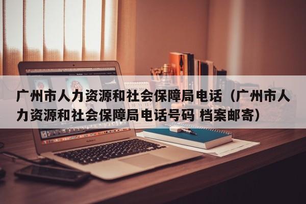 广州市人力资源和社会保障局电话（广州市人力资源和社会保障局电话号码 档案邮寄）