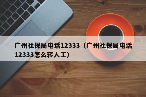 广州社保局电话12333（广州社保局电话12333怎么转人工）