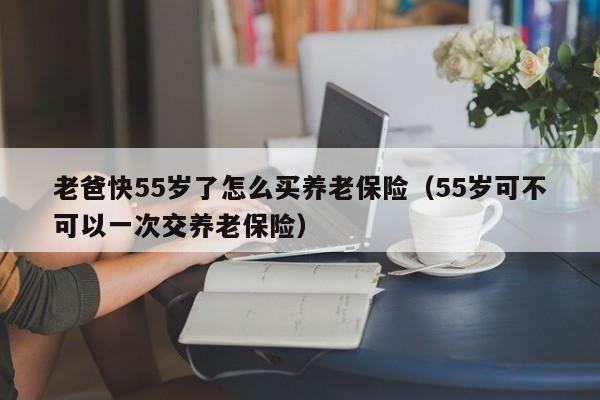 老爸快55岁了怎么买养老保险（55岁可不可以一次交养老保险）