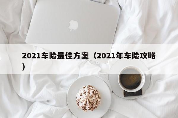 2021车险最佳方案（2021年车险攻略）