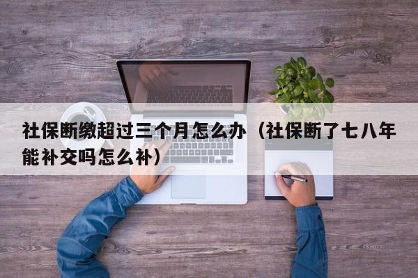 社保断缴超过三个月怎么办（社保断了七八年能补交吗怎么补）