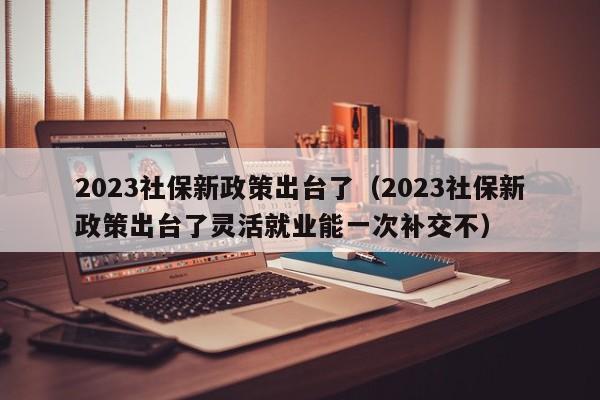 2023社保新政策出台了（2023社保新政策出台了灵活就业能一次补交不）