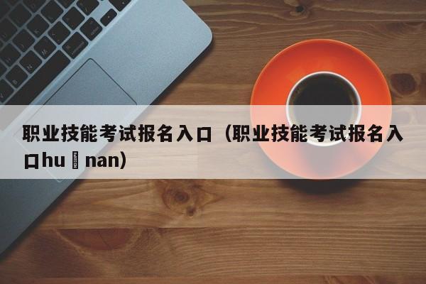 职业技能考试报名入口（职业技能考试报名入口hu nan）