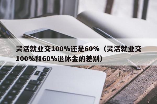 灵活就业交100%还是60%（灵活就业交100%和60%退休金的差别）