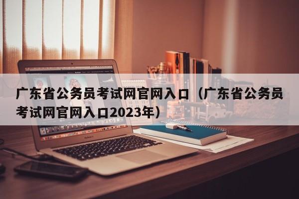 广东省公务员考试网官网入口（广东省公务员考试网官网入口2023年）