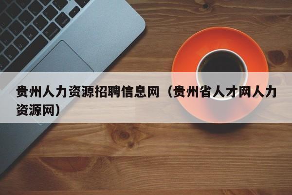 贵州人力资源招聘信息网（贵州省人才网人力资源网）