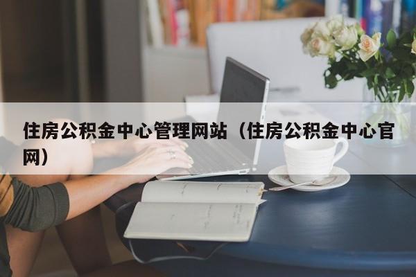 住房公积金中心管理网站（住房公积金中心官网）