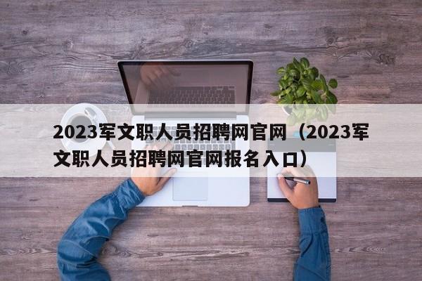 2023军文职人员招聘网官网（2023军文职人员招聘网官网报名入口）