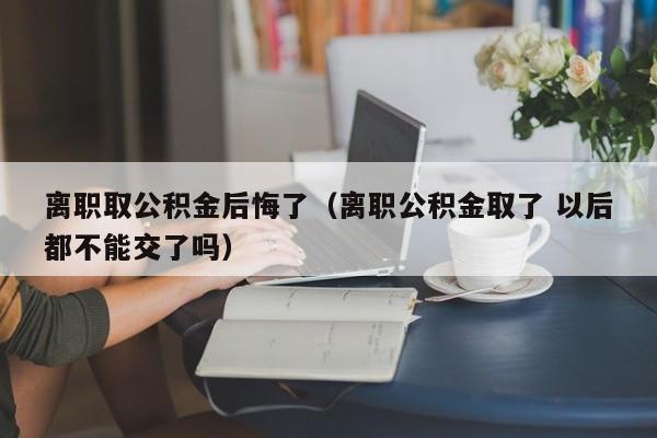 离职取公积金后悔了（离职公积金取了 以后都不能交了吗）