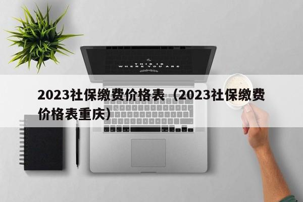 2023社保缴费价格表（2023社保缴费价格表重庆）